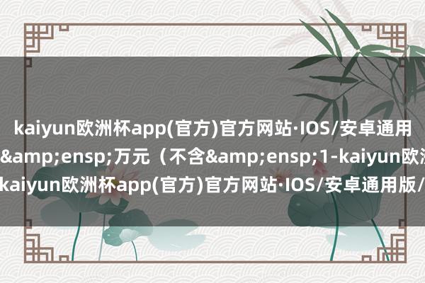 kaiyun欧洲杯app(官方)官方网站·IOS/安卓通用版/手机APP下载000&ensp;万元（不含&ensp;1-kaiyun欧洲杯app(官方)官方网站·IOS/安卓通用版/手机APP下载