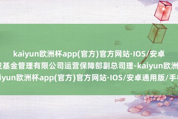 kaiyun欧洲杯app(官方)官方网站·IOS/安卓通用版/手机APP下载广发基金管理有限公司运营保障部副总司理-kaiyun欧洲杯app(官方)官方网站·IOS/安卓通用版/手机APP下载