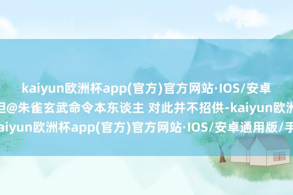 kaiyun欧洲杯app(官方)官方网站·IOS/安卓通用版/手机APP下载”但@朱雀玄武命令本东谈主 对此并不招供-kaiyun欧洲杯app(官方)官方网站·IOS/安卓通用版/手机APP下载