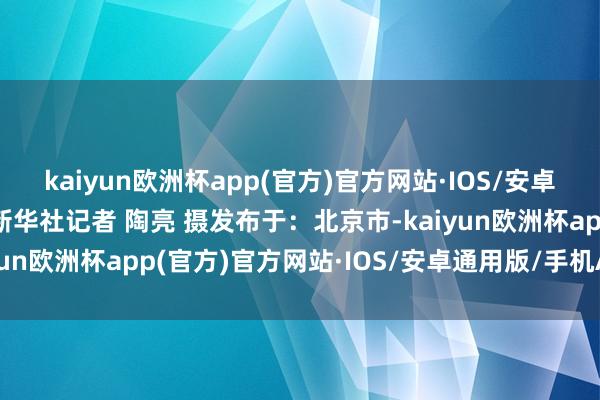 kaiyun欧洲杯app(官方)官方网站·IOS/安卓通用版/手机APP下载新华社记者 陶亮 摄发布于：北京市-kaiyun欧洲杯app(官方)官方网站·IOS/安卓通用版/手机APP下载